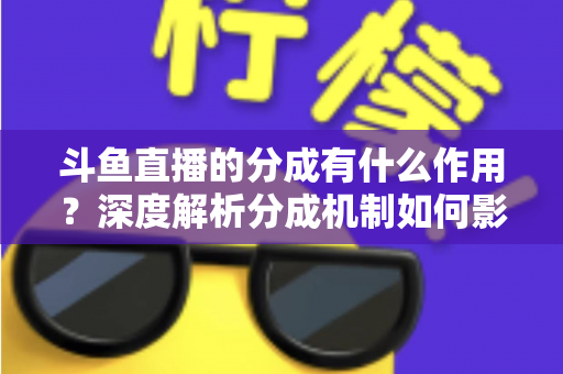 斗鱼直播的分成有什么作用？深度解析分成机制如何影响主播收益、平台生态与直播行业发展