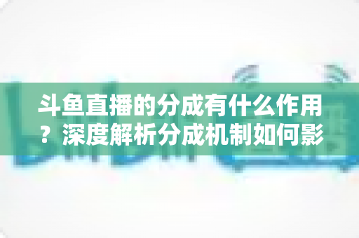 斗鱼直播的分成有什么作用？深度解析分成机制如何影响主播收益、平台生态与直播行业发展
