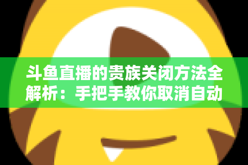 斗鱼直播的贵族关闭方法全解析：手把手教你取消自动续费、隐藏贵族身份（新手必读）