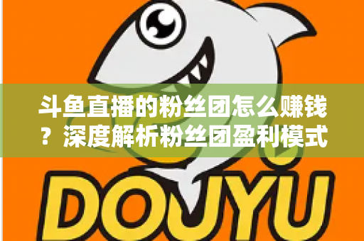 斗鱼直播的粉丝团怎么赚钱?深度解析粉丝团盈利模式与运营实战指南 斗鱼直播的粉丝团怎么赚钱?深度解析粉丝团盈利模式与运营实战指南