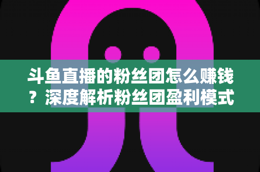 斗鱼直播的粉丝团怎么赚钱？深度解析粉丝团盈利模式与运营实战指南