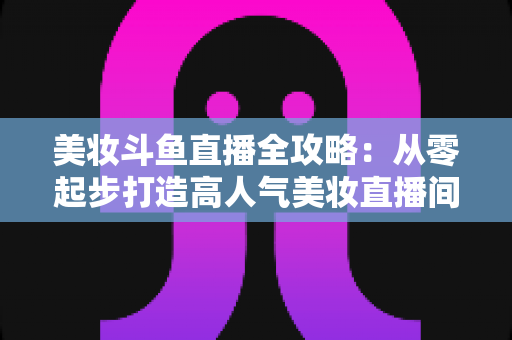 美妆斗鱼直播全攻略：从零起步打造高人气美妆直播间的实战秘籍