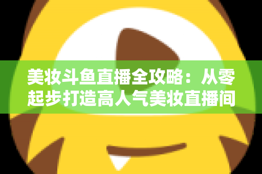 美妆斗鱼直播全攻略：从零起步打造高人气美妆直播间的实战秘籍
