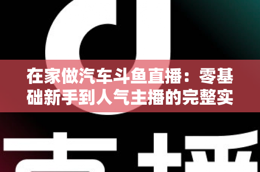在家做汽车斗鱼直播：零基础新手到人气主播的完整实战指南