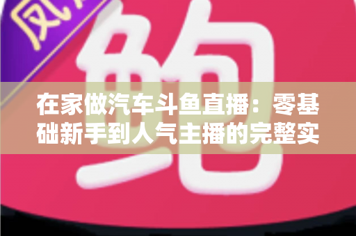 在家做汽车斗鱼直播：零基础新手到人气主播的完整实战指南