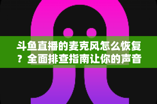 斗鱼直播的麦克风怎么恢复？全面排查指南让你的声音重新上线