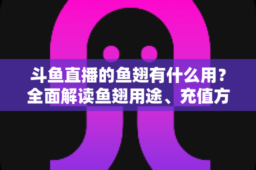 斗鱼直播的鱼翅有什么用？全面解读鱼翅用途、充值方法与理性消费指南