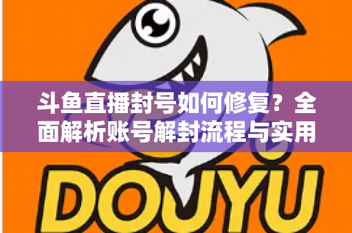斗鱼直播封号如何修复？全面解析账号解封流程与实用技巧大全