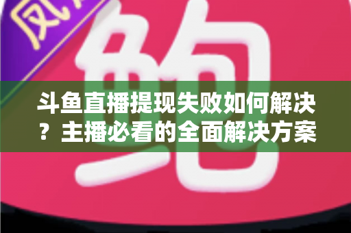斗鱼直播提现失败如何解决？主播必看的全面解决方案与实用指南