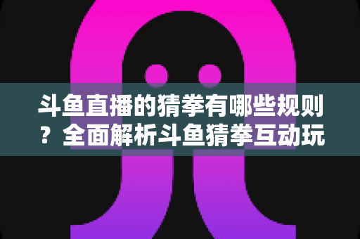 斗鱼直播的猜拳有哪些规则?全面解析斗鱼猜拳互动玩法与参与技巧 斗鱼直播的猜拳有哪些规则?全面解析斗鱼猜拳互动玩法与参与技巧