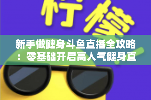 新手做健身斗鱼直播全攻略：零基础开启高人气健身直播间的实战指南