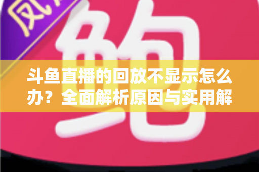 斗鱼直播的回放不显示怎么办？全面解析原因与实用解决方案指南