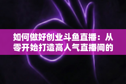 如何做好创业斗鱼直播:从零开始打造高人气直播间的完整实战指南 如何做好创业斗鱼直播:从零开始打造高人气直播间的完整实战指南
