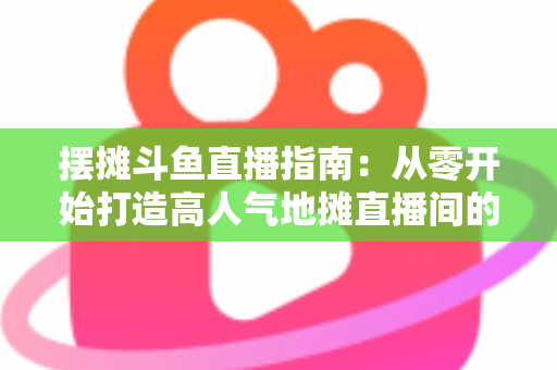 摆摊斗鱼直播指南:从零开始打造高人气地摊直播间的实战手册 摆摊斗鱼直播指南:从零开始打造高人气地摊直播间的实战手册