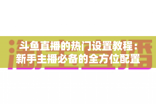 斗鱼直播的热门设置教程:新手主播必备的全方位配置指南 斗鱼直播的热门设置教程:新手主播必备的全方位配置指南