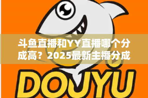 斗鱼直播和YY直播哪个分成高？2025最新主播分成对比与平台选择全攻略