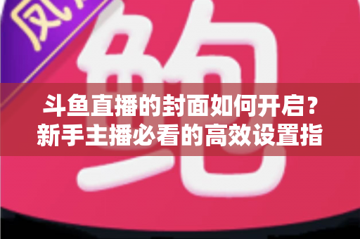 斗鱼直播的封面如何开启?新手主播必看的高效设置指南与人气提升秘诀 斗鱼直播的封面如何开启?新手主播必看的高效设置指南与人气提升秘诀