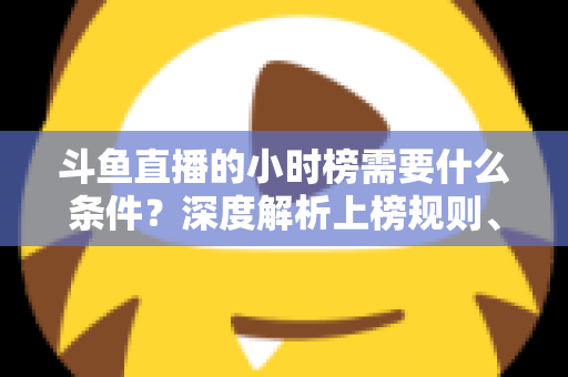 斗鱼直播的小时榜需要什么条件?深度解析上榜规则、冲刺技巧与主播成长指南 斗鱼直播的小时榜需要什么条件?深度解析上榜规则、冲刺技巧与主播成长指南