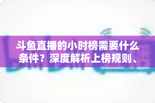 斗鱼直播的小时榜需要什么条件?深度解析上榜规则、冲刺技巧与主播成长指南 斗鱼直播的小时榜需要什么条件?深度解析上榜规则、冲刺技巧与主播成长指南