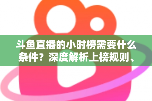 斗鱼直播的小时榜需要什么条件？深度解析上榜规则、冲刺技巧与主播成长指南