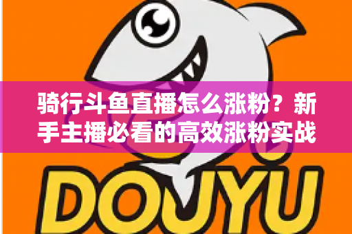 骑行斗鱼直播怎么涨粉?新手主播必看的高效涨粉实战攻略 骑行斗鱼直播怎么涨粉?新手主播必看的高效涨粉实战攻略