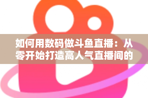 如何用数码做斗鱼直播:从零开始打造高人气直播间的完整指南 如何用数码做斗鱼直播:从零开始打造高人气直播间的完整指南