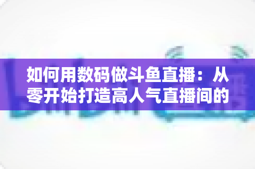 如何用数码做斗鱼直播:从零开始打造高人气直播间的完整指南 如何用数码做斗鱼直播:从零开始打造高人气直播间的完整指南
