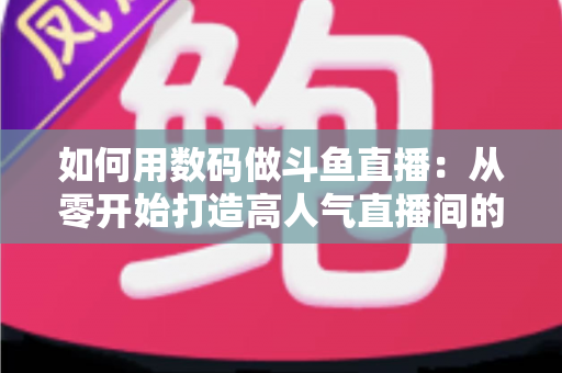 如何用数码做斗鱼直播：从零开始打造高人气直播间的完整指南