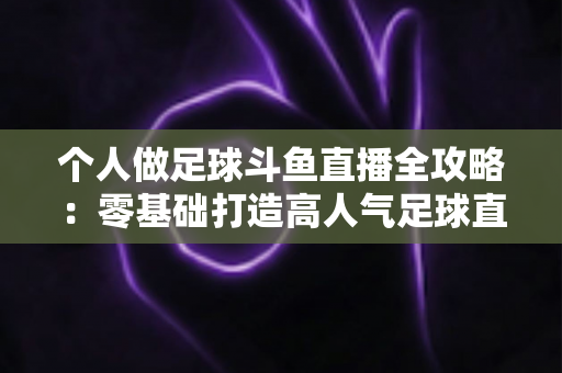 个人做足球斗鱼直播全攻略：零基础打造高人气足球直播间的实战秘籍