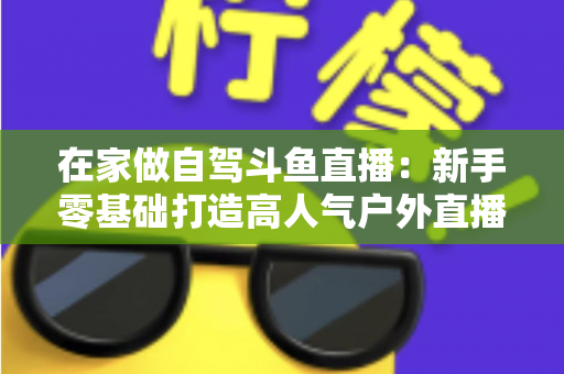 在家做自驾斗鱼直播：新手零基础打造高人气户外直播间的完整实战指南