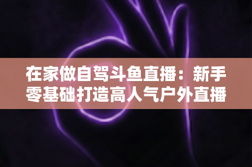 在家做自驾斗鱼直播：新手零基础打造高人气户外直播间的完整实战指南