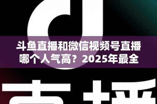 斗鱼直播和微信视频号直播哪个人气高？2025年最全平台人气对比与选择指南