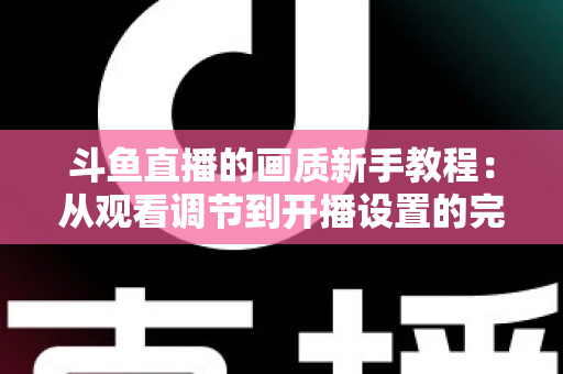 斗鱼直播的画质新手教程:从观看调节到开播设置的完整优化指南 斗鱼直播的画质新手教程:从观看调节到开播设置的完整优化指南
