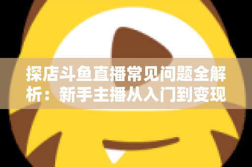探店斗鱼直播常见问题全解析：新手主播从入门到变现的实战避坑指南