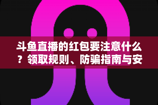 斗鱼直播的红包要注意什么？领取规则、防骗指南与安全须知全解析