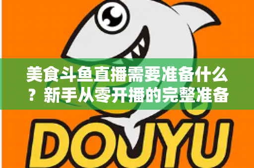 美食斗鱼直播需要准备什么？新手从零开播的完整准备清单与实操指南