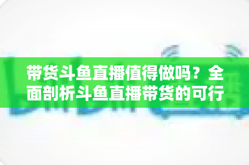 带货斗鱼直播值得做吗？全面剖析斗鱼直播带货的可行性、优势与运营策略