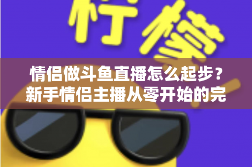 情侣做斗鱼直播怎么起步？新手情侣主播从零开始的完整实战指南