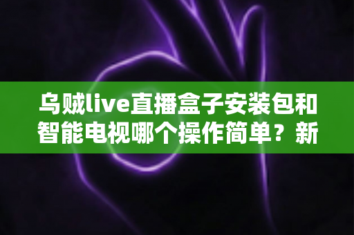 乌贼live直播盒子安装包和智能电视哪个操作简单？新手一看就懂的全流程对比解析