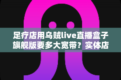 足疗店用乌贼live直播盒子旗舰版要多大宽带？实体店直播带宽配置与流畅直播全攻略