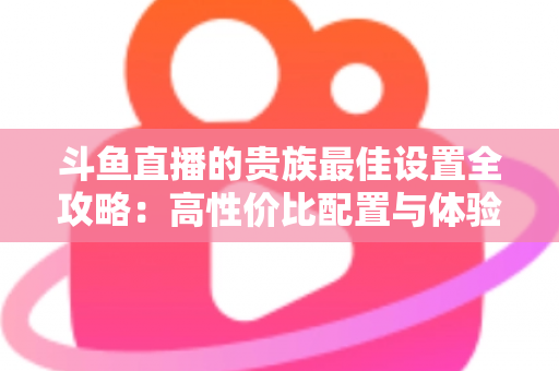 斗鱼直播的贵族最佳设置全攻略：高性价比配置与体验优化完整指南