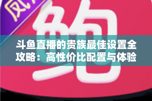 斗鱼直播的贵族最佳设置全攻略：高性价比配置与体验优化完整指南