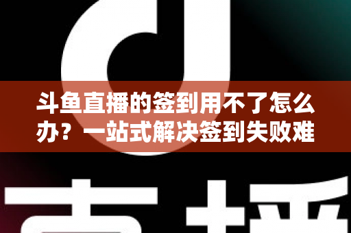 斗鱼直播的签到用不了怎么办？一站式解决签到失败难题的实用指南