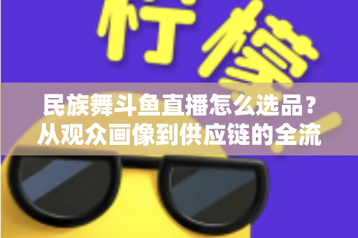民族舞斗鱼直播怎么选品？从观众画像到供应链的全流程实战选品指南