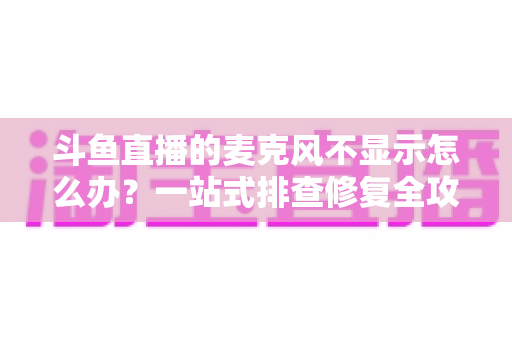 斗鱼直播的麦克风不显示怎么办？一站式排查修复全攻略，让您的直播声音快速恢复正常