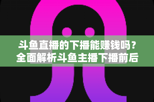 斗鱼直播的下播能赚钱吗？全面解析斗鱼主播下播前后的收益来源与变现技巧