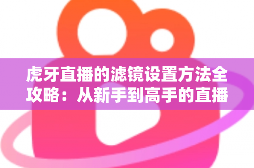 虎牙直播的滤镜设置方法全攻略：从新手到高手的直播画面美化指南