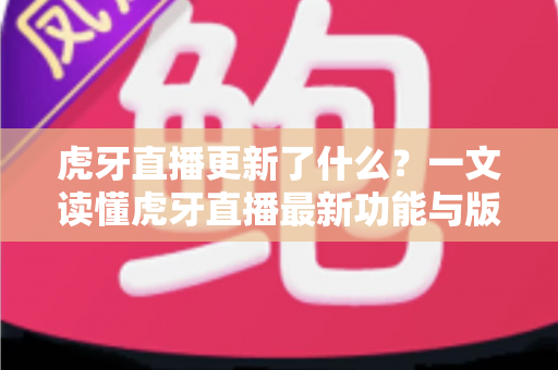 虎牙直播更新了什么？一文读懂虎牙直播最新功能与版本变化全解析