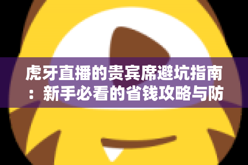 虎牙直播的贵宾席避坑指南：新手必看的省钱攻略与防踩雷全解析