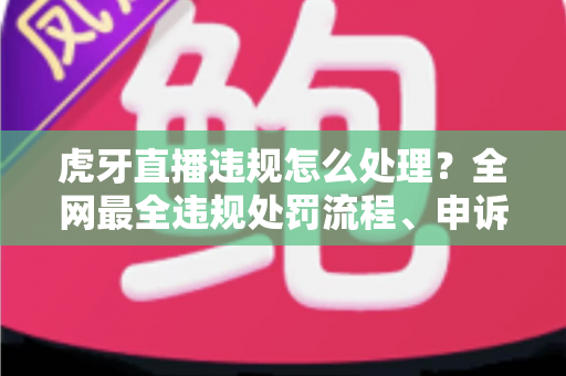 虎牙直播违规怎么处理？全网最全违规处罚流程、申诉方法与避坑指南一篇文章看懂